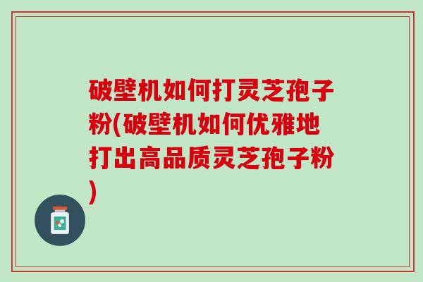 破壁机如何打灵芝孢子粉(破壁机如何优雅地打出高品质灵芝孢子粉)