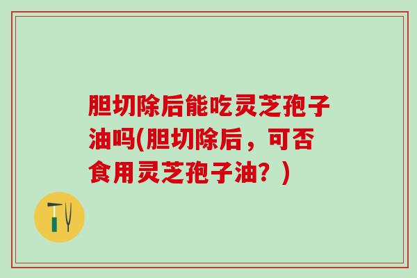 胆切除后能吃灵芝孢子油吗(胆切除后,可否食用灵芝孢子油?) 胆切除后能吃灵芝孢子油吗(胆切除后,可否食用灵芝孢子油?)