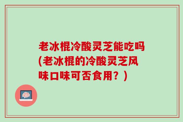 老冰棍冷酸灵芝能吃吗(老冰棍的冷酸灵芝风味口味可否食用？)