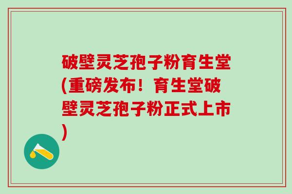 破壁灵芝孢子粉育生堂(重磅发布！育生堂破壁灵芝孢子粉正式上市)