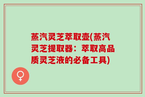 蒸汽灵芝萃取壶(蒸汽灵芝提取器：萃取高品质灵芝液的必备工具)