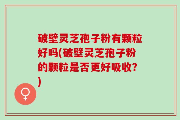 破壁灵芝孢子粉有颗粒好吗(破壁灵芝孢子粉的颗粒是否更好吸收？)