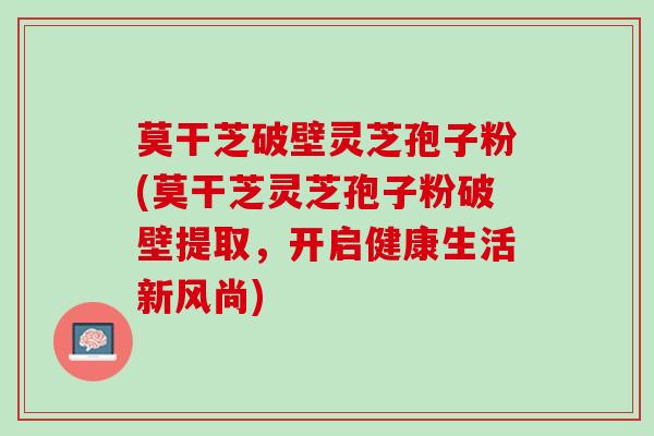 莫干芝破壁灵芝孢子粉(莫干芝灵芝孢子粉破壁提取，开启健康生活新风尚)