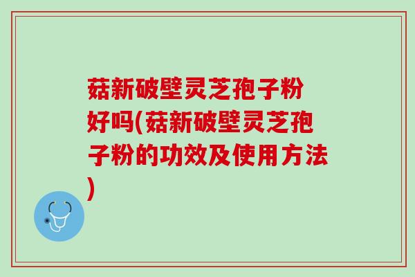 菇新破壁灵芝孢子粉 好吗(菇新破壁灵芝孢子粉的功效及使用方法)