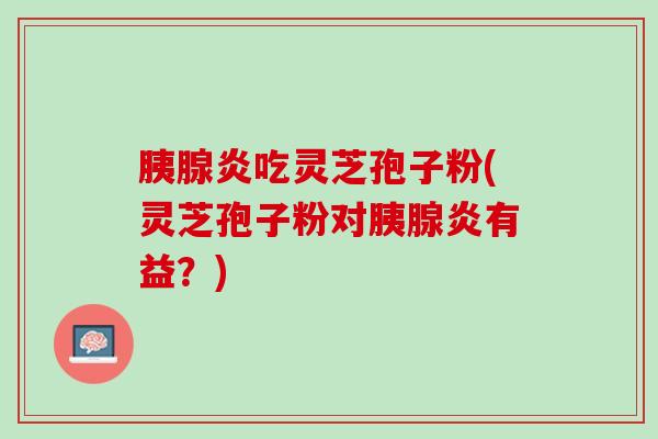 胰腺炎吃灵芝孢子粉(灵芝孢子粉对胰腺炎有益？)