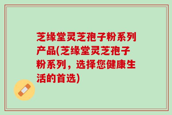 芝缘堂灵芝孢子粉系列产品(芝缘堂灵芝孢子粉系列,选择您健康生活的首选) 芝缘堂灵芝孢子粉系列产品(芝缘堂灵芝孢子粉系列,选择您健康生活的首选)