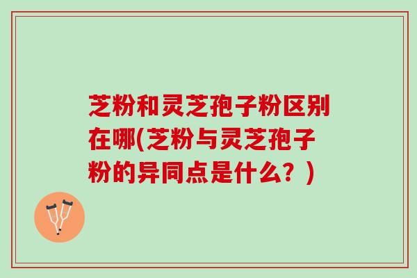 芝粉和灵芝孢子粉区别在哪(芝粉与灵芝孢子粉的异同点是什么？)