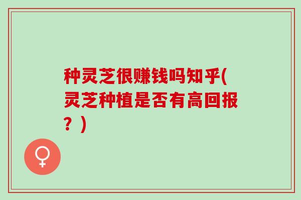 种灵芝很赚钱吗知乎(灵芝种植是否有高回报？)