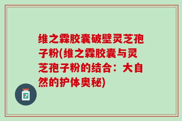 维之霖胶囊破壁灵芝孢子粉(维之霖胶囊与灵芝孢子粉的结合：大自然的护体奥秘)