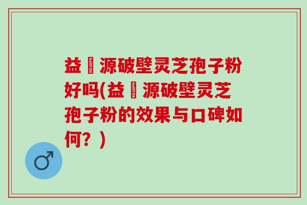 益璟源破壁灵芝孢子粉好吗(益璟源破壁灵芝孢子粉的效果与口碑如何？)