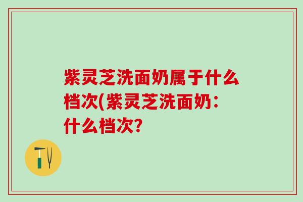 紫灵芝洗面奶属于什么档次(紫灵芝洗面奶:什么档次? 紫灵芝洗面奶属于什么档次(紫灵芝洗面奶:什么档次?