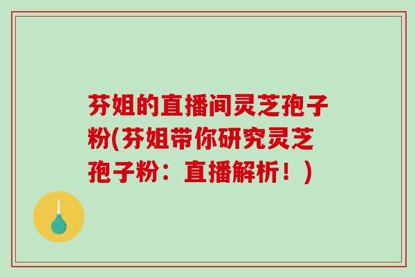 芬姐的直播间灵芝孢子粉(芬姐带你研究灵芝孢子粉：直播解析！)
