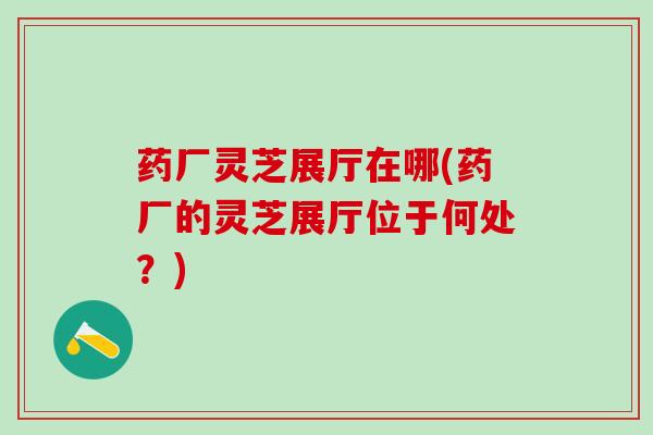 药厂灵芝展厅在哪(药厂的灵芝展厅位于何处？)
