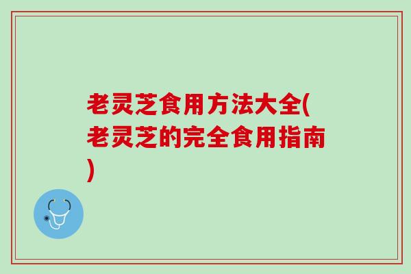 老灵芝食用方法大全(老灵芝的完全食用指南)