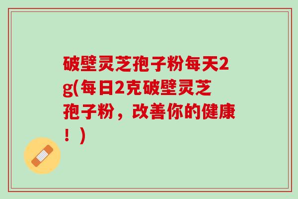 破壁灵芝孢子粉每天2g(每日2克破壁灵芝孢子粉，改善你的健康！)