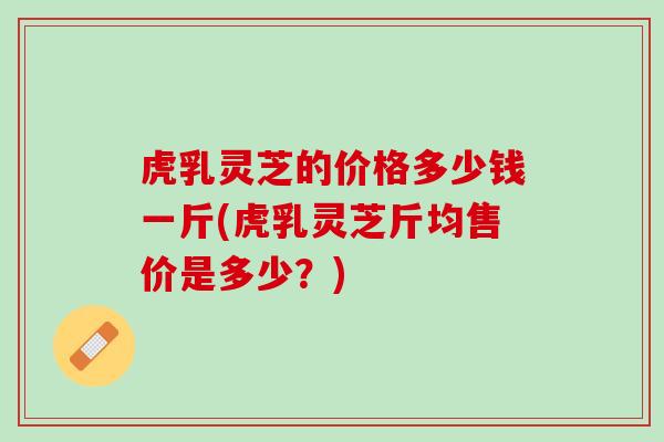 虎乳灵芝的价格多少钱一斤(虎乳灵芝斤均售价是多少？)
