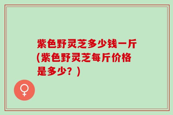 紫色野灵芝多少钱一斤(紫色野灵芝每斤价格是多少？)