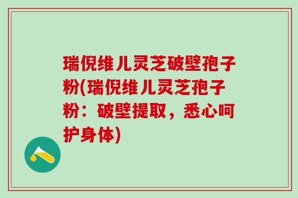 瑞倪维儿灵芝破壁孢子粉(瑞倪维儿灵芝孢子粉：破壁提取，悉心呵护身体)
