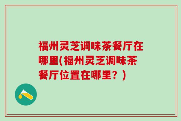 福州灵芝调味茶餐厅在哪里(福州灵芝调味茶餐厅位置在哪里？)