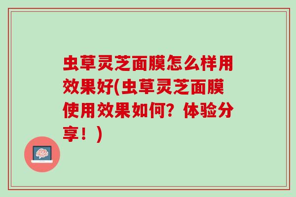 虫草灵芝面膜怎么样用效果好(虫草灵芝面膜使用效果如何？体验分享！)