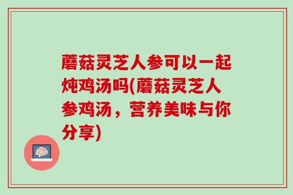蘑菇灵芝人参可以一起炖鸡汤吗(蘑菇灵芝人参鸡汤，营养美味与你分享)