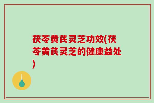 茯苓黄芪灵芝功效(茯苓黄芪灵芝的健康益处)