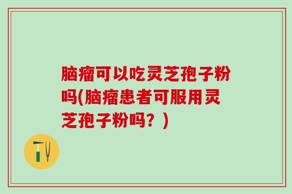 脑瘤可以吃灵芝孢子粉吗(脑瘤患者可服用灵芝孢子粉吗？)