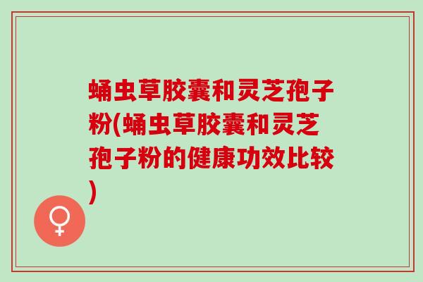 蛹虫草胶囊和灵芝孢子粉(蛹虫草胶囊和灵芝孢子粉的健康功效比较)