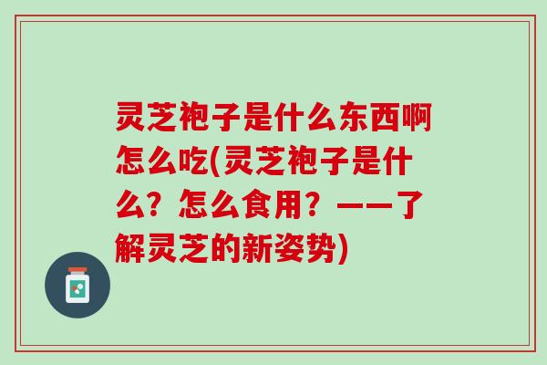 灵芝袍子是什么东西啊怎么吃(灵芝袍子是什么？怎么食用？——了解灵芝的新姿势)
