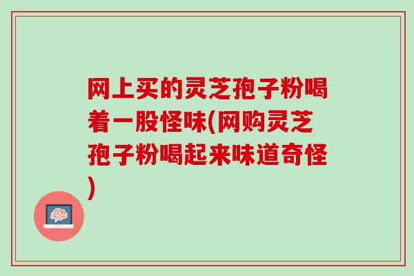 网上买的灵芝孢子粉喝着一股怪味(网购灵芝孢子粉喝起来味道奇怪)