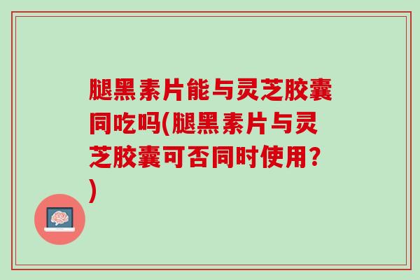 腿黑素片能与灵芝胶囊同吃吗(腿黑素片与灵芝胶囊可否同时使用？)