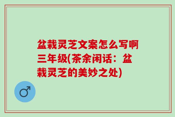 盆栽灵芝文案怎么写啊三年级(茶余闲话：盆栽灵芝的美妙之处)