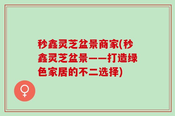 秒鑫灵芝盆景商家(秒鑫灵芝盆景——打造绿色家居的不二选择)