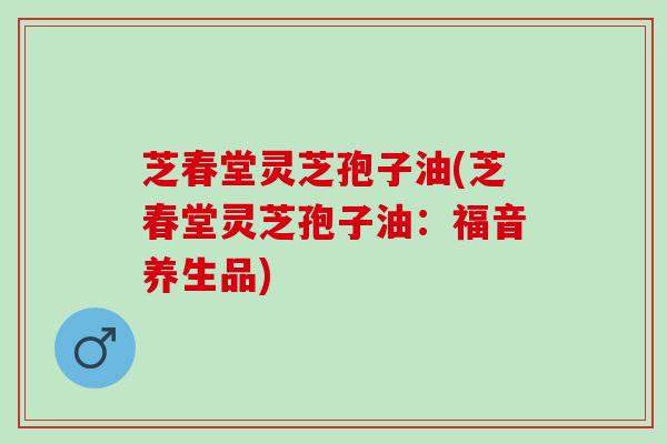 芝春堂灵芝孢子油(芝春堂灵芝孢子油：福音养生品)