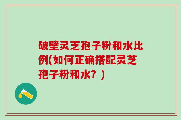 破壁灵芝孢子粉和水比例(如何正确搭配灵芝孢子粉和水？)