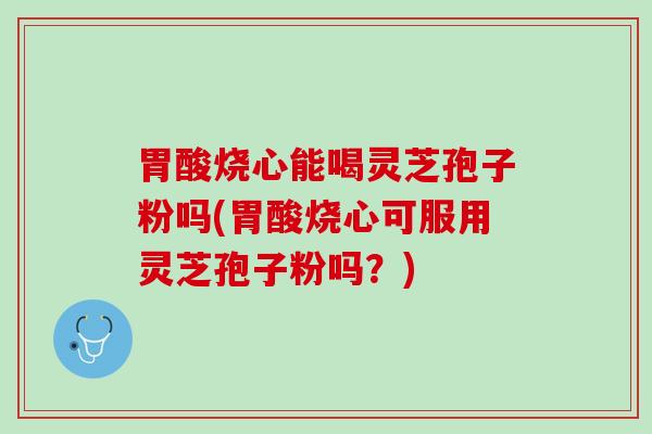 胃酸烧心能喝灵芝孢子粉吗(胃酸烧心可服用灵芝孢子粉吗?) 胃酸烧心能喝灵芝孢子粉吗(胃酸烧心可服用灵芝孢子粉吗?)