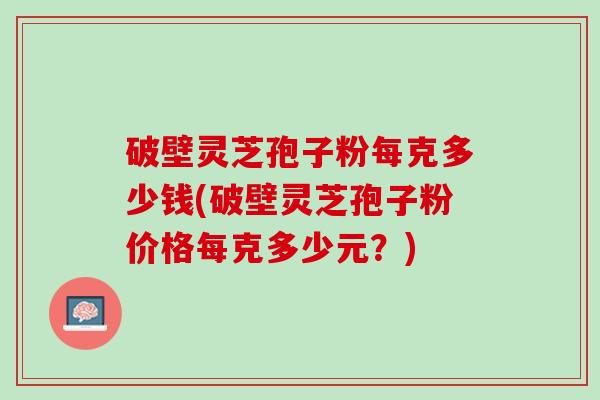 破壁灵芝孢子粉每克多少钱(破壁灵芝孢子粉价格每克多少元？)