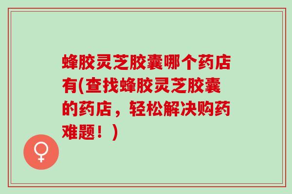 蜂胶灵芝胶囊哪个药店有(查找蜂胶灵芝胶囊的药店，轻松解决购药难题！)