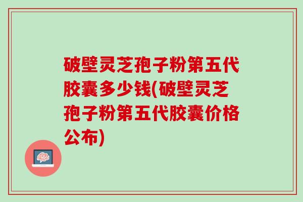 破壁灵芝孢子粉第五代胶囊多少钱(破壁灵芝孢子粉第五代胶囊价格公布) 破壁灵芝孢子粉第五代胶囊多少钱(破壁灵芝孢子粉第五代胶囊价格公布)