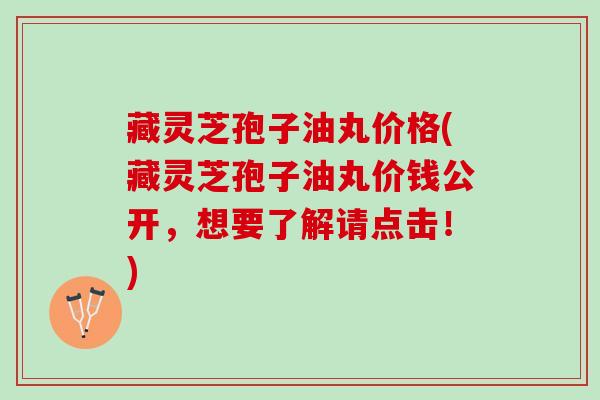 藏灵芝孢子油丸价格(藏灵芝孢子油丸价钱公开，想要了解请点击！)