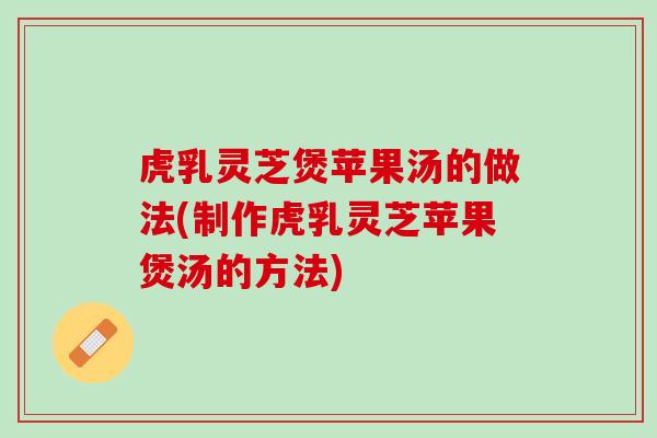 虎乳灵芝煲苹果汤的做法(制作虎乳灵芝苹果煲汤的方法)