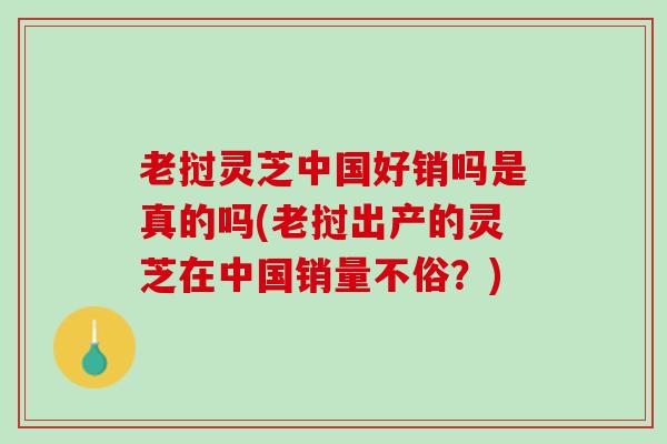 老挝灵芝中国好销吗是真的吗(老挝出产的灵芝在中国销量不俗?) 老挝灵芝中国好销吗是真的吗(老挝出产的灵芝在中国销量不俗?)