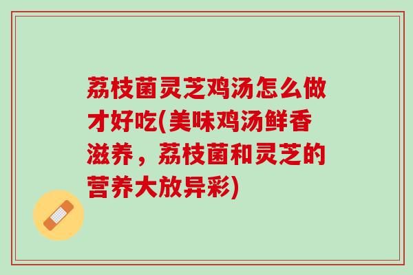 荔枝菌灵芝鸡汤怎么做才好吃(美味鸡汤鲜香滋养，荔枝菌和灵芝的营养大放异彩)