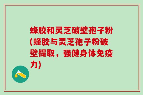 蜂胶和灵芝破壁孢子粉(蜂胶与灵芝孢子粉破壁提取，强健身体免疫力)