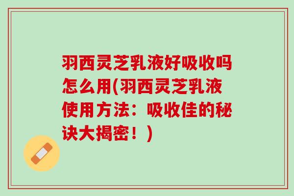 羽西灵芝乳液好吸收吗怎么用(羽西灵芝乳液使用方法：吸收佳的秘诀大揭密！)