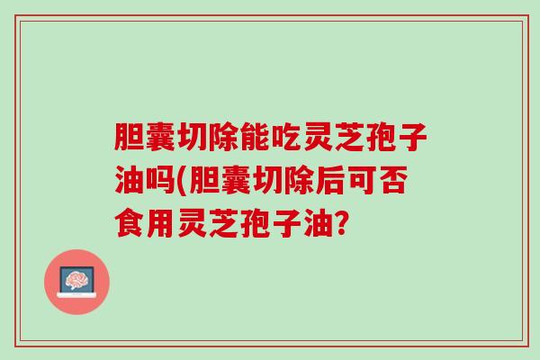 胆囊切除能吃灵芝孢子油吗(胆囊切除后可否食用灵芝孢子油？