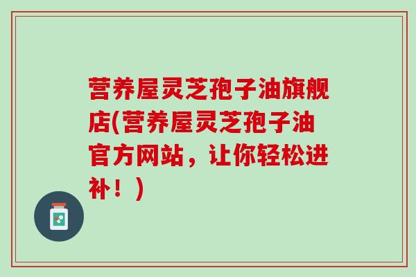 营养屋灵芝孢子油旗舰店(营养屋灵芝孢子油官方网站，让你轻松进补！)