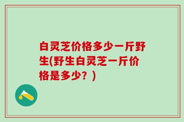 白灵芝价格多少一斤野生(野生白灵芝一斤价格是多少？)