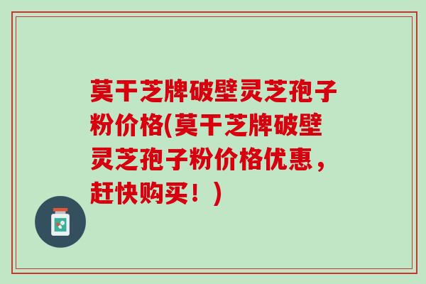 莫干芝牌破壁灵芝孢子粉价格(莫干芝牌破壁灵芝孢子粉价格优惠，赶快购买！)