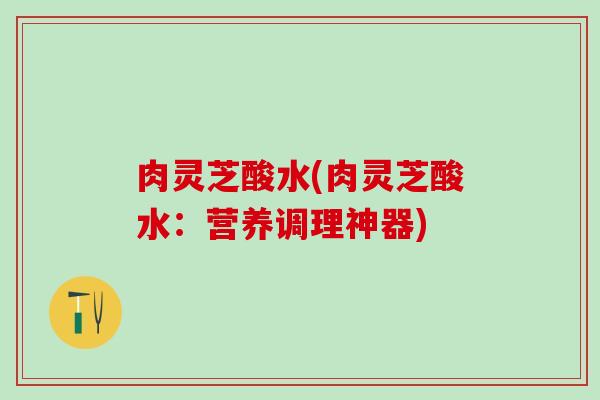 肉灵芝酸水(肉灵芝酸水：营养调理神器)